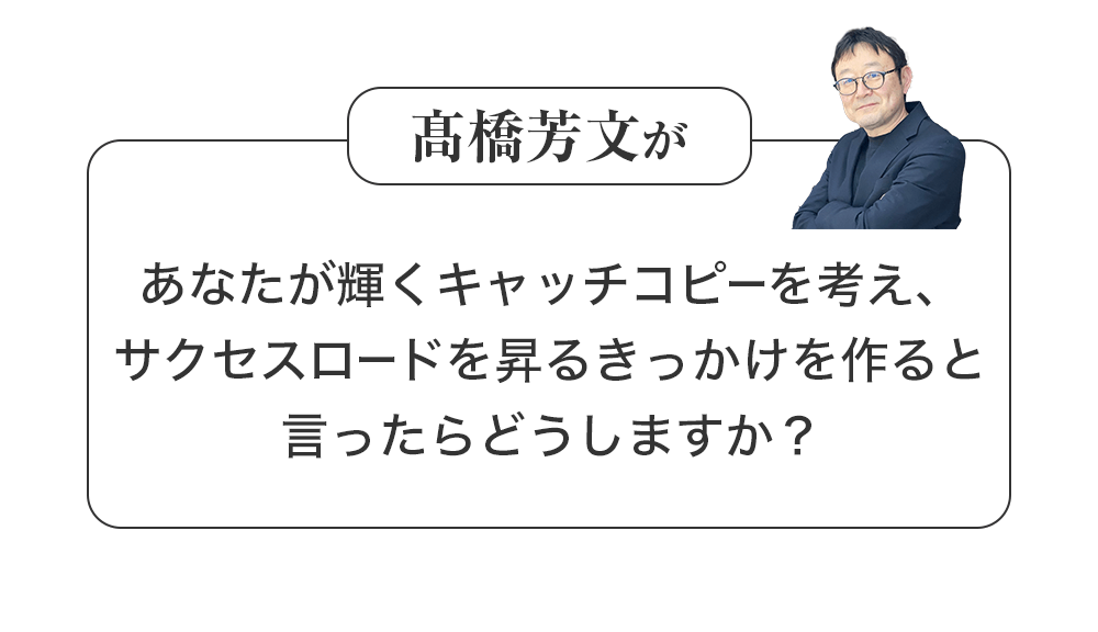 髙橋芳文があなたが輝くキャッチコピーを考え、サクセスロードを昇るきっかけを作ると言ったらどうしますか?